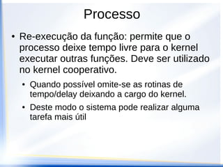 Processo
●   Re-execução da função: permite que o
    processo deixe tempo livre para o kernel
    executar outras funções. Deve ser utilizado
    no kernel cooperativo.
    ●   Quando possível omite-se as rotinas de
        tempo/delay deixando a cargo do kernel.
    ●   Deste modo o sistema pode realizar alguma
        tarefa mais útil
 