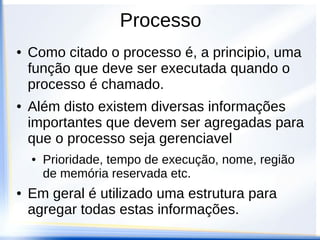 Processo
●   Como citado o processo é, a principio, uma
    função que deve ser executada quando o
    processo é chamado.
●   Além disto existem diversas informações
    importantes que devem ser agregadas para
    que o processo seja gerenciavel
    ●   Prioridade, tempo de execução, nome, região
        de memória reservada etc.
●   Em geral é utilizado uma estrutura para
    agregar todas estas informações.
 