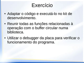 Exercício
●   Adaptar o código e executá-lo no kit de
    desenvolvimento.
●   Reunir todas as funções relacionadas à
    operação com o buffer circular numa
    biblioteca.
●   Utilizar o debugger da placa para verificar o
    funcionamento do programa.
 