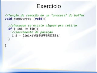 Exercício
//função de remoção de um “process” do buffer
void removeProc (void){

    //checagem se existe alguem pra retirar
    if ( ini != fim){
      //incremento da posição
      ini = (ini+1)%(BUFFERSIZE);
    }

}
 