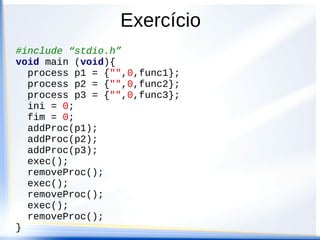 Exercício
#include “stdio.h”
void main (void){
  process p1 = {"",0,func1};
  process p2 = {"",0,func2};
  process p3 = {"",0,func3};
  ini = 0;
  fim = 0;
  addProc(p1);
  addProc(p2);
  addProc(p3);
  exec();
  removeProc();
  exec();
  removeProc();
  exec();
  removeProc();
}
 