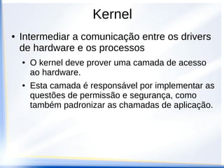 Kernel
● Intermediar a comunicação entre os drivers
de hardware e os processos
● O kernel deve prover uma camada de acesso
ao hardware.
● Esta camada é responsável por implementar as
questões de permissão e segurança, como
também padronizar as chamadas de aplicação.
 