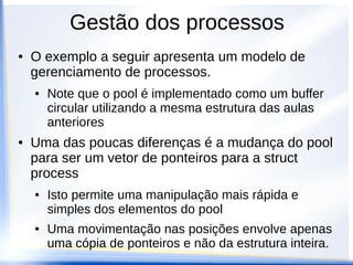 Gestão dos processos
● O exemplo a seguir apresenta um modelo de
gerenciamento de processos.
● Note que o pool é implementado como um buffer
circular utilizando a mesma estrutura das aulas
anteriores
● Uma das poucas diferenças é a mudança do pool
para ser um vetor de ponteiros para a struct
process
● Isto permite uma manipulação mais rápida e
simples dos elementos do pool
● Uma movimentação nas posições envolve apenas
uma cópia de ponteiros e não da estrutura inteira.
 