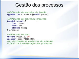 //definição do ponteiro de função
typedef int (*ptrFunc)(void* param);
//definição da estrutura processo
typedef struct {
char* nome;
void* ptr;
ptrFunc func;
} process;
//definição do pool
#define POOLSIZE 10
process* pool[POOLSIZE];
//a utilização de ponteiros de processo
//facilita a manipulação dos processos
Gestão dos processos
 