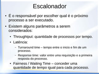 Escalonador
● É o responsável por escolher qual é o próximo
processo a ser executado.
● Existem alguns parâmetros a serem
considerados:
● Throughtput: quantidade de processos por tempo.
● Latência:
– Turnaround time – tempo entre o inicio e fim de um
processo.
– Response time: valor entre uma requisição e a primeira
resposta do processo.
● Fairness / Waiting Time – conceder uma
quantidade de tempo igual para cada processo.
 