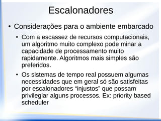 Escalonadores
● Considerações para o ambiente embarcado
● Com a escassez de recursos computacionais,
um algoritmo muito complexo pode minar a
capacidade de processamento muito
rapidamente. Algoritmos mais simples são
preferidos.
● Os sistemas de tempo real possuem algumas
necessidades que em geral só são satisfeitas
por escalonadores “injustos” que possam
privilegiar alguns processos. Ex: priority based
scheduler
 