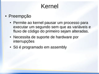 Kernel
● Preempção
● Permite ao kernel pausar um processo para
executar um segundo sem que as variáveis e
fluxo de código do primeiro sejam alteradas.
● Necessita de suporte de hardware por
interrupções
● Só é programado em assembly
 