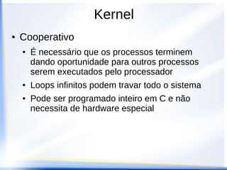 Kernel
● Cooperativo
● É necessário que os processos terminem
dando oportunidade para outros processos
serem executados pelo processador
● Loops infinitos podem travar todo o sistema
● Pode ser programado inteiro em C e não
necessita de hardware especial
 