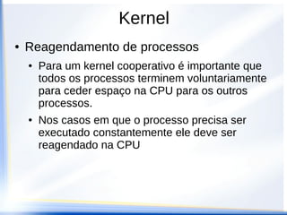 Kernel
● Reagendamento de processos
● Para um kernel cooperativo é importante que
todos os processos terminem voluntariamente
para ceder espaço na CPU para os outros
processos.
● Nos casos em que o processo precisa ser
executado constantemente ele deve ser
reagendado na CPU
 
