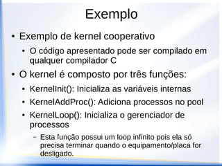 Exemplo
● Exemplo de kernel cooperativo
● O código apresentado pode ser compilado em
qualquer compilador C
● O kernel é composto por três funções:
● KernelInit(): Inicializa as variáveis internas
● KernelAddProc(): Adiciona processos no pool
● KernelLoop(): Inicializa o gerenciador de
processos
– Esta função possui um loop infinito pois ela só
precisa terminar quando o equipamento/placa for
desligado.
 