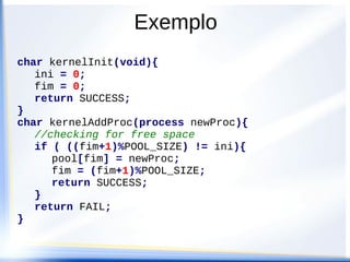 char kernelInit(void){
ini = 0;
fim = 0;
return SUCCESS;
}
char kernelAddProc(process newProc){
//checking for free space
if ( ((fim+1)%POOL_SIZE) != ini){
pool[fim] = newProc;
fim = (fim+1)%POOL_SIZE;
return SUCCESS;
}
return FAIL;
}
Exemplo
 