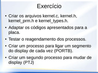 Exercício
● Criar os arquivos kernel.c, kernel.h,
kernel_prm.h e kernel_types.h.
● Adaptar os códigos apresentados para a
placa.
● Testar o reagendamento dos processos.
● Criar um processo para ligar um segmento
do display de cada vez (PORTB).
● Criar um segundo processo para mudar de
display (PTJ)
 