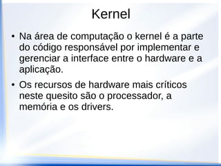 Kernel
● Na área de computação o kernel é a parte
do código responsável por implementar e
gerenciar a interface entre o hardware e a
aplicação.
● Os recursos de hardware mais críticos
neste quesito são o processador, a
memória e os drivers.
 