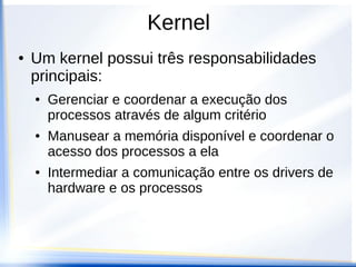 Kernel
● Um kernel possui três responsabilidades
principais:
● Gerenciar e coordenar a execução dos
processos através de algum critério
● Manusear a memória disponível e coordenar o
acesso dos processos a ela
● Intermediar a comunicação entre os drivers de
hardware e os processos
 