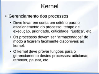 Kernel
● Gerenciamento dos processos
● Deve levar em conta um critério para o
escalonemento do processo: tempo de
execução, prioridade, criticidade, “justiça”, etc.
● Os processos devem ser “armazenados” de
modo a ficarem facilmente disponíveis ao
kernel.
● O kernel deve prover funções para o
gerenciamento destes processos: adicionar,
remover, pausar, etc.
 