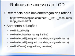 LCD + Dragon 12 + HCS12
● Utilizar as portas do HCS12 conforme
ligação da Dragon12
● PORTK(6:2) → Data
● PORTK(1) → Enable
● PORTK(0) → RS (data/cmd)
● Montar as rotinas de acordo com o
datasheet do HD44780
● Comunicação em 4 bits
 