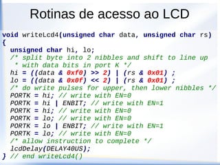 Rotinas de acesso ao LCD
● Referencia para implementação das rotinas
● http://www.evbplus.com/hcs12_9s12_resources
/app_notes.html
● Apresenta 4 funções
● void initLcd(void)
● void writeLine(char *string, int line)
● void writeLcd8(unsigned char data, unsigned char rs)
● void writeLcd4(unsigned char data, unsigned char rs)
● void lcdDelay(unsigned long constant)
 