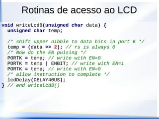 Rotinas de acesso ao LCD
void writeLcd4(unsigned char data, unsigned char rs)
{
unsigned char hi, lo;
/* split byte into 2 nibbles and shift to line up
* with data bits in port K */
hi = ((data & 0xf0) >> 2) | (rs & 0x01) ;
lo = ((data & 0x0f) << 2) | (rs & 0x01) ;
/* do write pulses for upper, then lower nibbles */
PORTK = hi; // write with EN=0
PORTK = hi | ENBIT; // write with EN=1
PORTK = hi; // write with EN=0
PORTK = lo; // write with EN=0
PORTK = lo | ENBIT; // write with EN=1
PORTK = lo; // write with EN=0
/* allow instruction to complete */
lcdDelay(DELAY40US);
} // end writeLcd4()
 
