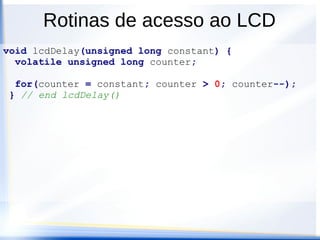 Rotinas de acesso ao LCD
void writeLcd8(unsigned char data) {
unsigned char temp;
/* shift upper nibble to data bits in port K */
temp = (data >> 2); // rs is always 0
/* Now do the EN pulsing */
PORTK = temp; // write with EN=0
PORTK = temp | ENBIT; // write with EN=1
PORTK = temp; // write with EN=0
/* allow instruction to complete */
lcdDelay(DELAY40US);
} // end writeLcd8()
 