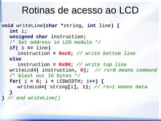 Rotinas de acesso ao LCD
void LCD_init(void) {
/* initialise port */
DDRK = 0xff;
writeLcd8(0x30); // tell it once
lcdDelay(DELAY4_1MS);
writeLcd8(0x30); // tell it twice
lcdDelay(DELAY100US);
writeLcd8(0x30); // tell it thrice
// last write in 8-bit mode sets bus to 4 bit mode
writeLcd8(0x20);
/* In 4 bit mode, write upper/lower nibble */
writeLcd4(0x28, 0); // 4-bit, 2 lines, 5x7 matrix
writeLcd4(0x0c, 0); // disp on, cursor & blink off
writeLcd4(0x01, 0); // display clear
writeLcd4(0x06, 0); // disable display shift
} // end initLcd()
 