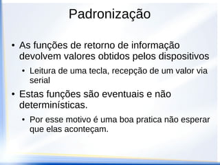 Padronização
● As funções de execução de serviços são as
funções que realizam as operações do
dispositivo
● Escrever no LCD, gerar um sinal de PWM,
enviar uma informação via serial
● Em geral são executadas rapidamente
podendo ser sequenciadas num processo
sem impactos na velocidade de execução
 