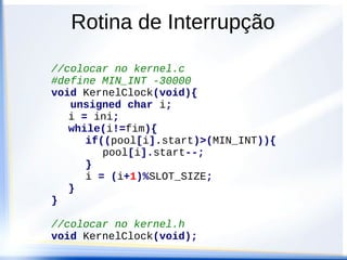 Rotina de Interrupção
//colocar no MCUinit.c na função isrVrti()
#include “kernel.h”
__interrupt void isrVrti(void){
KernelClock();
//limpar a flag de interrupção
CRGFLG = 0x80;
}
 