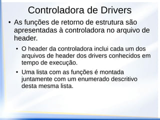 ● As funções de retorno de estrutura são
apresentadas à controladora no arquivo de
header.
● O header da controladora inclui cada um dos
arquivos de header dos drivers conhecidos em
tempo de execução.
● Uma lista com as funções é montada
juntamente com um enumerado descritivo
desta mesma lista.
Controladora de Drivers
 