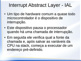 Interrupt Abstract Layer - IAL
● Um tipo de hardware comum a quase todo
microcontrolador é o dispositivo de
interrupção.
● Este dispositivo pausa o processador
quando há uma chamada de interrupção.
● Em seguida ele verifica qual a fonte da
chamada e, após salvar as variáveis da
CPU na stack, começa a executar de um
endereço pré-definido.
 