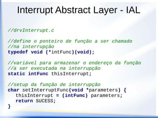 Interrupt Abstract Layer - IAL
//drvInterrupt.c
//define o ponteiro de função a ser chamado
//na interrupção
typedef void (*intFunc)(void);
//variável para armazenar o endereço da função
//a ser executada na interrupção
static intFunc thisInterrupt;
//setup da função de interrupção
char setInterruptFunc(void *parameters) {
thisInterrupt = (intFunc) parameters;
return SUCESS;
}
 