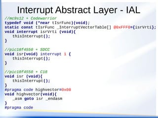 Interrupt Abstract Layer - IAL
//mc9s12 + Codewarrior
typedef void (*near tIsrFunc)(void);
static const tIsrFunc _InterruptVectorTable[] @0xFFF0={isrVrti};
void interrupt isrVrti (void){
thisInterrupt();
}
//pic18f4550 + SDCC
void isr(void) interrupt 1 {
thisInterrupt();
}
//pic18f4550 + C18
void isr (void){
thisInterrupt();
}
#pragma code highvector=0x08
void highvector(void){
_asm goto isr _endasm
}
#pragma code
 
