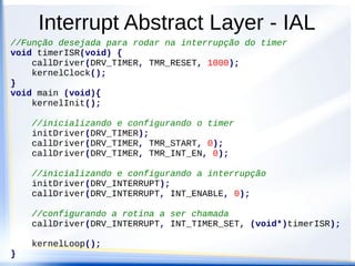 Interrupt Abstract Layer - IAL
//Função desejada para rodar na interrupção do timer
void timerISR(void) {
callDriver(DRV_TIMER, TMR_RESET, 1000);
kernelClock();
}
void main (void){
kernelInit();
//inicializando e configurando o timer
initDriver(DRV_TIMER);
callDriver(DRV_TIMER, TMR_START, 0);
callDriver(DRV_TIMER, TMR_INT_EN, 0);
//inicializando e configurando a interrupção
initDriver(DRV_INTERRUPT);
callDriver(DRV_INTERRUPT, INT_ENABLE, 0);
//configurando a rotina a ser chamada
callDriver(DRV_INTERRUPT, INT_TIMER_SET, (void*)timerISR);
kernelLoop();
}
 