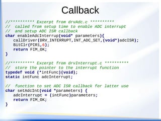 Callback
//********** Excerpt from drvAdc.c **********
// called from setup time to enable ADC interrupt
// and setup ADC ISR callback
char enableAdcInterrup(void* parameters){
callDriver(DRV_INTERRUPT,INT_ADC_SET,(void*)adcISR);
BitClr(PIR1,6);
return FIM_OK;
}
//********** Excerpt from drvInterrupt.c **********
// store the pointer to the interrupt function
typedef void (*intFunc)(void);
static intFunc adcInterrupt;
// function to set ADC ISR callback for latter use
char setAdcInt(void *parameters) {
adcInterrupt = (intFunc)parameters;
return FIM_OK;
}
 