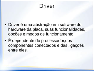 Driver
● Driver é uma abstração em software do
hardware da placa, suas funcionalidades,
opções e modos de funcionamento.
● É dependente do processador,dos
componentes conectados e das ligações
entre eles.
 