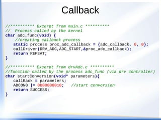 Callback
//********** Excerpt from main.c **********
// Process called by the kernel
char adc_func(void) {
//creating callback process
static process proc_adc_callback = {adc_callback, 0, 0};
callDriver(DRV_ADC,ADC_START,&proc_adc_callback);
return REPEAT;
}
//********** Excerpt from drvAdc.c **********
//function called by the process adc_func (via drv controller)
char startConversion(void* parameters){
callBack = parameters;
ADCON0 |= 0b00000010; //start conversion
return SUCCESS;
}
 