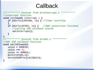 Callback
//********** Excerpt from drvInterrupt.c **********
//interrupt function
void isr(void) interrupt 1 {
if (BitTst(INTCON, 2)) { //Timer overflow
}
if (BitTst(PIR1, 6)) { //ADC conversion finished
//calling ISR callback stored
adcInterrupt();
}
}
//********** Excerpt from drvAdc.c **********
//ADC ISR callback function
void adcISR(void){
value = ADRESH;
value <<= 8;
value += ADRESL;
BitClr(PIR1,6);
kernelAddProc(callBack);
}
 