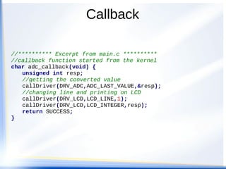 Callback
//********** Excerpt from main.c **********
//callback function started from the kernel
char adc_callback(void) {
unsigned int resp;
//getting the converted value
callDriver(DRV_ADC,ADC_LAST_VALUE,&resp);
//changing line and printing on LCD
callDriver(DRV_LCD,LCD_LINE,1);
callDriver(DRV_LCD,LCD_INTEGER,resp);
return SUCCESS;
}
 