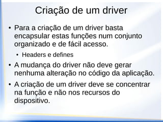 Criação de um driver
● Para a criação de um driver basta
encapsular estas funções num conjunto
organizado e de fácil acesso.
● Headers e defines
● A mudança do driver não deve gerar
nenhuma alteração no código da aplicação.
● A criação de um driver deve se concentrar
na função e não nos recursos do
dispositivo.
 