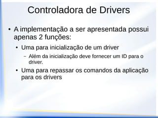 ● A implementação a ser apresentada possui
apenas 2 funções:
● Uma para inicialização de um driver
– Além da inicialização deve fornecer um ID para o
driver.
● Uma para repassar os comandos da aplicação
para os drivers
Controladora de Drivers
 