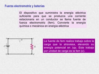 Fuerza electromotriz y baterías
El dispositivo que suministra la energía eléctrica
suficiente para que se produzca una corriente
estacionaria en un conductor se llama fuente de
fuerza electromotriz (fem). Convierte la energía
química o mecánica en energía eléctrica
La fuente de fem realiza trabajo sobre la
carga que la atraviesa, elevando su
energía potencial en ∆qε. Este trabajo
por unidad de carga es la fem (ε).
 