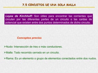 7. 5  CIRCUITOS DE UNA SOLA MALLA Leyes de Kirchhoff:  Son útiles para encontrar las corrientes que circulan por las diferentes partes de un circuito o las caídas de potencial que existen entre dos puntos determinados de dicho circuito. Conceptos previos Nudo: Intersección de tres o más conductores. Malla: Todo recorrido cerrado en un circuito. Rama: Es un elemento o grupo de elementos conectados entre dos nudos. 