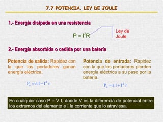 7. 7  POTENCIA. LEY DE JOULE 1.- Energía disipada en una resistencia Ley de Joule 2.- Energía absorbida o cedida por una batería Potencia de salida:  Rapidez con la que los portadores ganan energía eléctrica. Potencia de entrada:  Rapidez con la que los portadores pierden energía eléctrica a su paso por la batería. En cualquier caso P = V  I , donde V es la diferencia de potencial entre los extremos del elemento e  I  la corriente que lo atraviesa. 