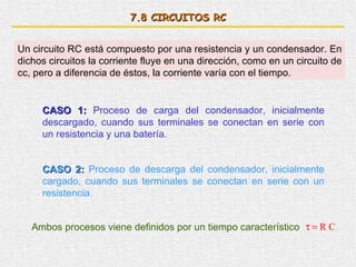 7. 8  CIRCUITOS RC Un circuito RC está compuesto por una resistencia y un condensador. En dichos circuitos la corriente fluye en una dirección, como en un circuito de cc, pero a diferencia de éstos, la corriente varía con el tiempo. CASO 1:  Proceso de carga del condensador, inicialmente descargado, cuando sus terminales se conectan en serie con un resistencia y una batería. CASO 2:  Proceso de descarga del condensador, inicialmente cargado, cuando sus terminales se conectan en serie con un resistencia. Ambos procesos viene definidos por un tiempo característico 