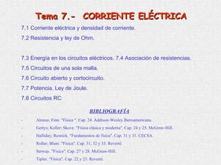 7 .1  Corriente eléctrica y densidad de corriente. 7 .2  Resistencia y ley de Ohm . 7 . 3   Energía en los circuitos eléctricos.   7 . 4   Asociación de resistencias . 7 . 5   Circuitos de una sola malla . 7.6 Circuito abierto y cortocircuito. 7 . 7   Potencia. Ley de Joule . 7.8 Circuitos RC   BIBLIOGRAFÍA   -  Alonso; Finn. &quot;Física &quot;. Cap. 24. Addison-Wesley Iberoamericana. -  Gettys; Keller; Skove. &quot;Física clásica y moderna&quot;. Cap. 24 y 25. McGraw-Hill.  -  Halliday; Resnick. &quot;Fundamentos de física&quot;. Cap. 31 y 31. CECSA. -  Roller; Blum. &quot;Física&quot;. Cap. 31, 32 y 33. Reverté. -  Serway. &quot;Física&quot;. Cap. 27 y 28. McGraw-Hill. -  Tipler. &quot;Física&quot;. Cap. 22 y 23. Reverté. Tema  7.-  CORRIENTE ELÉCTRICA 