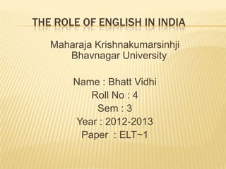 THE ROLE OF ENGLISH IN INDIA
   Maharaja Krishnakumarsinhji
      Bhavnagar University

       Name : Bhatt Vidhi
          Roll No : 4
           Sem : 3
       Year : 2012-2013
        Paper : ELT~1
 