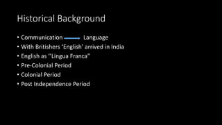 Historical Background
• Communication Language
• With Britishers ‘English’ arrived in India
• English as ‘’Lingua Franca”
• Pre-Colonial Period
• Colonial Period
• Post Independence Period
 