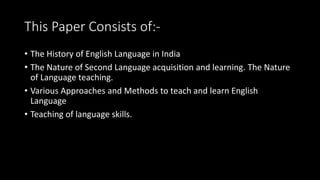 This Paper Consists of:-
• The History of English Language in India
• The Nature of Second Language acquisition and learning. The Nature
of Language teaching.
• Various Approaches and Methods to teach and learn English
Language
• Teaching of language skills.
 