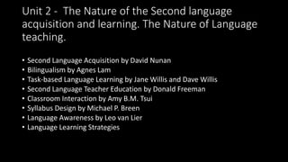 Unit 2 - The Nature of the Second language
acquisition and learning. The Nature of Language
teaching. learning
• Second Language Acquisition by David Nunan
• Bilingualism by Agnes Lam
• Task-based Language Learning by Jane Willis and Dave Willis
• Second Language Teacher Education by Donald Freeman
• Classroom Interaction by Amy B.M. Tsui
• Syllabus Design by Michael P. Breen
• Language Awareness by Leo van Lier
• Language Learning Strategies
 