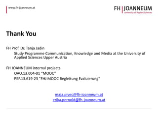 www.fh-joanneum.at 
Thank You 
FH Prof. Dr. Tanja Jadin 
Study Programme Communication, Knowledge and Media at the University of 
Applied Sciences Upper Austria 
FH JOANNEUM internal projects 
OAO.13.004-01 “MOOC” 
PEF.13.619-23 "FHJ MOOC Begleitung Evaluierung" 
maja.pivec@fh-joanneum.at 
erika.pernold@fh-joanneum.at 

