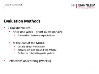 www.fh-joanneum.at 
Evaluation Methods 
• 2 Questionnaires 
• After one week – short questionnaire 
• Focused on learners expectations 
• At the end of the MOOC 
• Details about motivation 
• Activities in and around the MOOC 
• Problems related to participation 
• Reflections on learning (Week 6) 
 