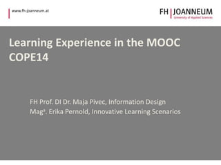 www.fh-joanneum.at 
Learning Experience in the MOOC 
COPE14 
FH Prof. DI Dr. Maja Pivec, Information Design 
Maga. Erika Pernold, Innovative Learning Scenarios 
 